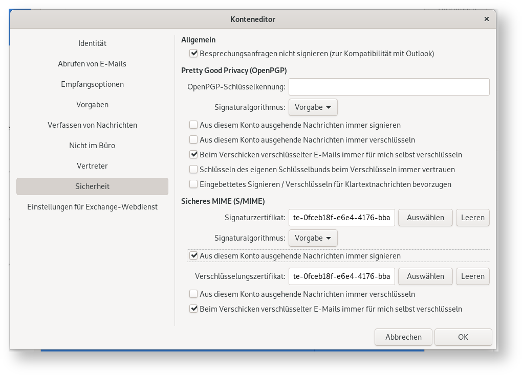 Fenster Konteneditor. Linke Spalte mit 9 Punkten, ausgewählt Punkt 8, Sicherheit. Rechts das Hauptfeld. Allgemein. Kästchen mit Haken, Besprechungsanfragen nicht signieren (zur Kompatibilität mit Outlook). Pretty Good Privacy (OpenPGP). OpenPGP-Schlüsselkennung, leeres Eingabefeld. Signaturalgorithmus, Auswahlfeld Vorgabe. Leeres Kästchen, Aus diesem Konto ausgegehende Nachrichten immer signieren. Leeres Kästchen, Aus diesem Konto ausgegehende Nachrichten immer verschlüsseln. Kästchen mit Haken, Beim Verschicken verschlüsselter E-Mails immer für mich selbst verschlüsseln. Leeres Kästchen, Schlüsseln des eigenen Schlüsselbundes beim Verschlüsseln immer vertrauen. Leeres Kästchen, Eingebettetes Signieren Schrägstrich Verschlüsseln für Klartextnachrichten bevorzugen. Sicheres MIME (S Schrägstrich MIME). Signaturzertifikat, Eingabefeld te-0fceb18f-e6e4-4176-bba, 2 Schaltflächen Auswählen, Leeren. Signaturalgorithmus, Auswahlfeld Vorgabe. Kästchen mit Haken, Aus diesem Konto ausgegehende Nachrichten immer signieren. Verschlüsselungszertifikat, Eingabefeld te-0fceb18f-e6e4-4176-bba, 2 Schaltflächen Auswählen, Leeren. Leeres Kästchen, Aus diesem Konto ausgegehende Nachrichten immer verschlüsseln. Kästchen mit Haken, Beim Verschicken verschlüsselter E-Mails immer für mich selbst verschlüsseln. Ganz unten rechts, Schaltflächen Abbrechen, OK.